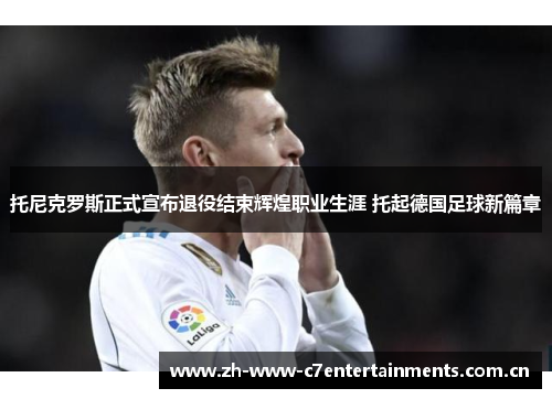 托尼克罗斯正式宣布退役结束辉煌职业生涯 托起德国足球新篇章